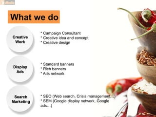 What we do
Creative
Work
Display
Ads
Search
Marketing
* Campaign Consultant
* Creative idea and concept
* Creative design
* Standard banners
* Rich banners
* Ads network
* SEO (Web search, Crisis management…)
* SEM (Google display network, Google
ads…)
 