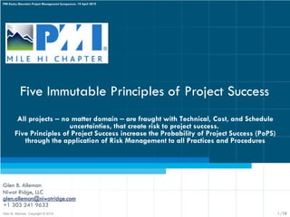Five Immutable Principles of Project Success
Glen B. Alleman
Niwot Ridge, LLC
glen.alleman@niwotridge.com
+1 303 241 9633
All projects ‒ no matter domain ‒ are fraught with Technical, Cost, and Schedule
uncertainties, that create risk to project success.
Five Principles of Project Success increase the Probability of Project Success (PoPS)
through the application of Risk Management to all Practices and Procedures
Glen B. Alleman, Copyright © 2019
PMI Rocky Mountain Project Management Symposium, 19 April 2019
1/38
 