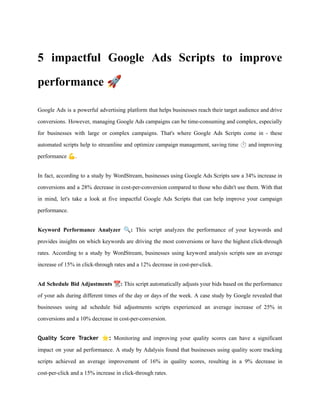5 impactful Google Ads Scripts to improve
performance 🚀
Google Ads is a powerful advertising platform that helps businesses reach their target audience and drive
conversions. However, managing Google Ads campaigns can be time-consuming and complex, especially
for businesses with large or complex campaigns. That's where Google Ads Scripts come in - these
automated scripts help to streamline and optimize campaign management, saving time ⏱️and improving
performance 💪.
In fact, according to a study by WordStream, businesses using Google Ads Scripts saw a 34% increase in
conversions and a 28% decrease in cost-per-conversion compared to those who didn't use them. With that
in mind, let's take a look at five impactful Google Ads Scripts that can help improve your campaign
performance.
Keyword Performance Analyzer 🔍: This script analyzes the performance of your keywords and
provides insights on which keywords are driving the most conversions or have the highest click-through
rates. According to a study by WordStream, businesses using keyword analysis scripts saw an average
increase of 15% in click-through rates and a 12% decrease in cost-per-click.
Ad Schedule Bid Adjustments 📆: This script automatically adjusts your bids based on the performance
of your ads during different times of the day or days of the week. A case study by Google revealed that
businesses using ad schedule bid adjustments scripts experienced an average increase of 25% in
conversions and a 10% decrease in cost-per-conversion.
Quality Score Tracker ⭐: Monitoring and improving your quality scores can have a significant
impact on your ad performance. A study by Adalysis found that businesses using quality score tracking
scripts achieved an average improvement of 16% in quality scores, resulting in a 9% decrease in
cost-per-click and a 15% increase in click-through rates.
 