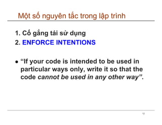 Một số nguyên tắc trong lập trình

1. Cố gắng tái sử dụng
2. ENFORCE INTENTIONS

 “If your code is intended to be used in
 particular ways only, write it so that the
 code cannot be used in any other way”.




                                          12
 