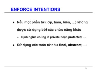 ENFORCE INTENTIONS

  Nếu một phần tử (lớp, hàm, biến, …) không

  dược sử dụng bởi các chức năng khác

  −   Định nghĩa chúng là private hoặc protected, …

  Sử dụng các toán tử như final, abstract, …




                                                  13
 