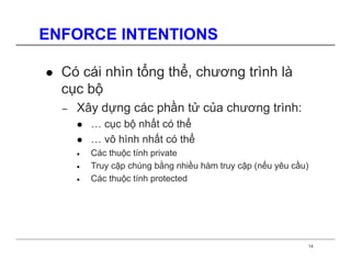 ENFORCE INTENTIONS

  Có cái nhìn tổng thể, chương trình là
  cục bộ
  −   Xây dựng các phần tử của chương trình:
          … cục bộ nhất có thể
          … vô hình nhất có thể
      •   Các thuộc tính private
      •   Truy cập chúng bằng nhiều hàm truy cập (nếu yêu cầu)
      •   Các thuộc tính protected




                                                             14
 