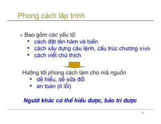 Phong cách lập trình

■ Bao gåm c¸c yÕu tè:
  • c¸ch ®Æt tªn hµm vµ biÕn
  • c¸ch x©y dùng c©u lÖnh, cÊu tróc ch−¬ng trình
  • c¸ch viÕt chó thÝch

 H−íng tíi phong c¸ch lµm cho m· nguån
   • dÔ hiÓu, dÔ söa ®æi
   • an toµn (Ýt lçi)

 Ng−êi kh¸c cã thÓ hiÓu ®−îc, b¶o tri ®−îc
                                             15
 