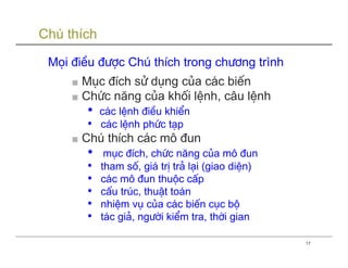 Chú thích

 Mäi ®iÒu ®−îc Chó thÝch trong ch−¬ng trình
     ■ Môc ®Ých sö dông cña c¸c biÕn
     ■ Chøc năng cña khèi lÖnh, c©u lÖnh
        • c¸c lÖnh ®iÒu khiÓn
        • c¸c lÖnh phøc t¹p
     ■ Chó thÝch c¸c m« ®un
        • môc ®Ých, chøc năng cña m« ®un
        • tham sè, gi¸ trÞ tr¶ l¹i (giao diÖn)
        • c¸c m« ®un thuéc cÊp
        • cÊu tróc, thuËt to¸n
        • nhiÖm vô cña c¸c biÕn côc bé
        • t¸c gi¶, ng−êi kiÓm tra, thêi gian
                                                 17
 
