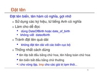 Đặt tên
ĐÆt tªn biÕn, tªn hµm cã nghÜa, gîi nhí
 ■ Sö dông c¸c ký hiÖu, tõ tiÕng Anh cã nghÜa
 ■ Lµm cho dÔ ®äc
    •   dïng DateOfBirth hoÆc date_of_birth
    •   kh«ng viÕt dateofbirth
 ■ Tr¸nh ®Æt tªn qu¸ dµi
    •   kh«ng ®Æt tªn dµi víi c¸c biÕn côc bé
 ■ Thèng nhÊt c¸ch dïng
    • tªn líp b¾t ®Çu b»ng chữ hoa, tªn h»ng toµn chữ hoa
    • tªn biÕn b¾t ®Çu b»ng chữ th−êng
    • i cho vßng lÆp, tmp cho c¸c gi¸ trÞ t¹m thêi...
                                                        18
 