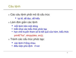 Câu lệnh

■ C¸c c©u lÖnh ph¶i m« t¶ cÊu tróc
       •   tôt lÒ, dÔ ®äc, dÔ hiÓu
■ Lµm ®¬n gi¶n c¸c lÖnh
  •    mçi lÖnh trªn mét dßng
  •   triÓn khai c¸c biÓu thøc phøc t¹p
  •   h¹n chÕ truyÒn tham sè lµ kÕt qu¶ cña hµm, biÓu thøc
      printf("%s", strcpy(des, src));
■ Tr¸nh c¸c cÊu tróc phøc t¹p:
  •   c¸c lÖnh if lång nhau
  •   ®iÒu kiÖn phñ ®Þnh if not

                                                        19
 