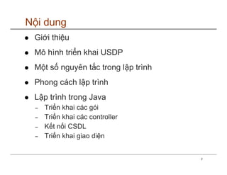 Nội dung
 Giới thiệu
 Mô hình triển khai USDP
 Một số nguyên tắc trong lập trình
 Phong cách lập trình
 Lập trình trong Java
 −   Triển khai các gói
 −   Triển khai các controller
 −   Kết nối CSDL
 −   Triển khai giao diện


                                     2
 