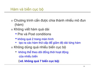 Hàm và biến cục bộ

■ Ch−¬ng trình cÇn ®−îc chia thµnh nhiÒu m« ®un
  (hµm)
■ Kh«ng viÕt hµm qu¸ dµi
   • Pre và Post conditions
   • kh«ng qu¸ 2 trang mµn hình
   • t¹o ra c¸c hµm thø cÊp ®Ó gi¶m ®é dµi tõng hµm
■ Kh«ng dïng qu¸ nhiÒu biÕn côc bé
   •   kh«ng thÓ theo dâi ®ång thêi ho¹t ®éng
       cña nhiÒu biÕn
       (vd. kh«ng qu¸ 7 biÕn côc bé)
                                                      20
 