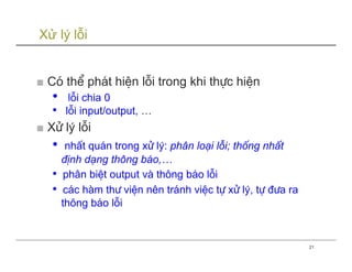 Xử lý lỗi


■ Cã thÓ ph¸t hiÖn lçi trong khi thùc hiÖn
   •    lçi chia 0
   •   lçi input/output, …
■ Xö lý lçi
   •    nhÊt qu¸n trong xö lý: ph©n lo¹i lçi; thèng nhÊt
       ®Þnh d¹ng th«ng b¸o,…
   •    ph©n biÖt output vµ th«ng b¸o lçi
   •    c¸c hµm th− viÖn nªn tr¸nh viÖc tù xö lý, tù ®−a ra
       th«ng b¸o lçi


                                                              21
 