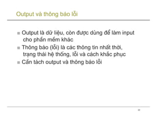 Output và thông báo lỗi


■ Output lµ dữ liÖu, cßn ®−îc dïng ®Ó lµm input
  cho phÇn mÒm kh¸c
■ Th«ng b¸o (lçi) lµ c¸c th«ng tin nhÊt thêi,
  tr¹ng th¸i hÖ thèng, lçi vµ c¸ch kh¾c phôc
■ CÇn t¸ch output vµ th«ng b¸o lçi




                                                  22
 