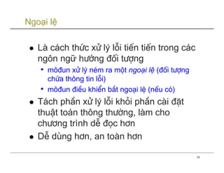 Ngoại lệ

   Lµ c¸ch thøc xö lý lçi tiÕn tiÕn trong c¸c
   ng«n ngữ h−íng ®èi t−îng
    • m«®un xö lý nÐm ra mét ngo¹i lÖ (®èi t−îng
     chøa th«ng tin lçi)
   • m«®un ®iÒu khiÓn b¾t ngo¹i lÖ (nÕu cã)
   T¸ch phÇn xö lý lçi khái phÇn cµi ®Æt
   thuËt to¸n th«ng th−êng, lµm cho
   ch−¬ng trình dÔ ®äc h¬n
   DÔ dïng h¬n, an toµn h¬n

                                                   24
 