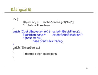 Bắt ngoại lệ

 try {
         Object obj = cacheAccess.get("foo");
         // ... lots of lines here ...
 }
 catch (CacheException ex) { ex.printStackTrace();
         Exception base =       ex.getBaseException();
         if (base != null)
                 base.printStackTrace();
 }
 catch (Exception ex)
 {
         // handle other exceptions
 }


                                                         26
 
