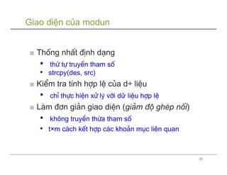Giao diện của modun


■ Thèng nhÊt ®Þnh d¹ng
   •   thø tù truyÒn tham sè
   •   strcpy(des, src)
■ KiÓm tra tÝnh hîp lÖ cña d÷ liÖu
   •   chØ thùc hiÖn xö lý víi dữ liÖu hîp lÖ
■ Lµm ®¬n gi¶n giao diÖn (gi¶m ®é ghÐp nèi)
   •    kh«ng truyÒn thõa tham sè
   •   t×m c¸ch kÕt hîp c¸c kho¶n môc liªn quan



                                                  27
 