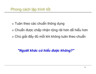 Phong cách lập trình tốt


■ Tu©n theo c¸c chuÈn th«ng dông
■ ChuÈn ®−îc chÊp nhËn réng r·i h¬n dÔ hiÓu h¬n
■ Chó gi¶i ®Çy ®ñ mçi khi kh«ng tu©n theo chuÈn



    "Ng−êi kh¸c cã hiÓu ®−îc kh«ng?"



                                              28
 
