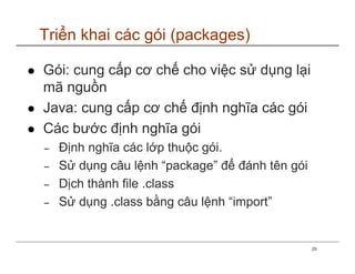 Triển khai các gói (packages)

Gói: cung cấp cơ chế cho việc sử dụng lại
mã nguồn
Java: cung cấp cơ chế định nghĩa các gói
Các bước định nghĩa gói
−   Định nghĩa các lớp thuộc gói.
−   Sử dụng câu lệnh “package” để đánh tên gói
−   Dịch thành file .class
−   Sử dụng .class bằng câu lệnh “import”


                                                 29
 