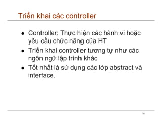 Triển khai các controller

   Controller: Thực hiện các hành vi hoặc
   yêu cầu chức năng của HT
   Triển khai controller tương tự như các
   ngôn ngữ lập trình khác
   Tốt nhất là sử dụng các lớp abstract và
   interface.




                                             30
 