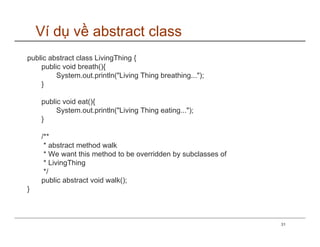 Ví dụ về abstract class
public abstract class LivingThing {
    public void breath(){
         System.out.println("Living Thing breathing...");
    }

    public void eat(){
         System.out.println("Living Thing eating...");
    }

    /**
     * abstract method walk
     * We want this method to be overridden by subclasses of
     * LivingThing
     */
    public abstract void walk();
}



                                                               31
 