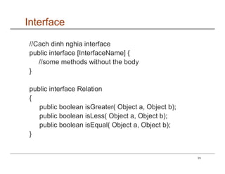 Interface

//Cach dinh nghia interface
public interface [InterfaceName] {
   //some methods without the body
}

public interface Relation
{
   public boolean isGreater( Object a, Object b);
   public boolean isLess( Object a, Object b);
   public boolean isEqual( Object a, Object b);
}


                                                    33
 