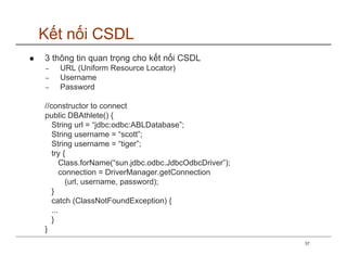 Kết nối CSDL
3 thông tin quan trọng cho kết nối CSDL
−   URL (Uniform Resource Locator)
−   Username
−   Password

//constructor to connect
public DBAthlete() {
   String url = “jdbc:odbc:ABLDatabase”;
   String username = “scott”;
   String username = “tiger”;
   try {
       Class.forName(“sun.jdbc.odbc.JdbcOdbcDriver”);
       connection = DriverManager.getConnection
         (url, username, password);
   }
   catch (ClassNotFoundException) {
   ...
   }
}
                                                        37
 