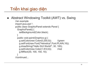 Triển khai giao diện

Abstract Windowing Toolkit (AWT) vs. Swing
  //an example
  import java.awt.*;
  public class GraphicPanel extends Panel {
     GraphicPanel() {
       setBackground(Color.black);
     }
     public void paint(Graphics g) {
       g.setColor(new Color(0,255,0));      //green
       g.setFont(new Font("Helvetica",Font.PLAIN,16));
       g.drawString("Hello GUI World!", 30, 100);
       g.setColor(new Color(1.0f,0,0));     //red
       g.fillRect(30, 100, 150, 10);
     }
  //continued...

                                                         38
 