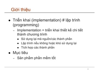 Giới thiệu

Triển khai (implementation) # lập trình
(programming)
−   Implementation = triển khai thiết kế chi tiết
    thành chương trình
      Sử dụng lại mã nguồn/các thành phần
      Lập trình nếu không hoặc khó sử dụng lại
      Tích hợp các thành phần
Mục tiêu
−   Sản phẩm phần mềm tốt

                                                    4
 