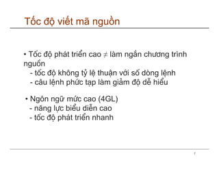 Tốc độ viết mã nguồn


• Tèc ®é ph¸t triÓn cao ≠ lµm ng¾n ch−¬ng trình
nguån
  - tèc ®é kh«ng tû lÖ thuËn víi sè dßng lÖnh
  - c©u lÖnh phøc t¹p lµm gi¶m ®é dÔ hiÓu

• Ng«n ngữ møc cao (4GL)
  - năng lùc biÓu diÔn cao
  - tèc ®é ph¸t triÓn nhanh



                                                  7
 