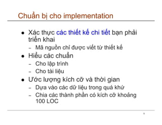 Chuẩn bị cho implementation

  Xác thực các thiết kế chi tiết bạn phải
  triển khai
  −   Mã nguồn chỉ được viết từ thiết kế
  Hiểu các chuẩn
  −   Cho lập trình
  −   Cho tài liệu
  Ước lượng kích cỡ và thời gian
  −   Dựa vào các dữ liệu trong quá khứ
  −   Chia các thành phần có kích cỡ khoảng
      100 LOC
                                              9
 