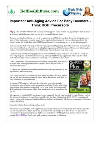 Important Anti-Aging Advice For Baby Boomers -
            Think HGH Precursors
Aging - that forbidden 5 letter word - is fasting becoming public enemy number one, especially for Baby Boomers.
So if you are a Baby Boomer, what can you do to look and feel young again?

There are certainly lots of things you can do to regain your youthful looks or at least slow down the aging process.
Some of these methods are cosmetic surgery, botox injections, laser treatment, exercises, dieting etc. But in this
article, I would like to talk about using HGH (Human Growth Hormones) precursors as an anti-aging treatment.

HGH is a protein which is made up of 200 amino acids produced by pituitary gland. This hormone is responsible for
many important functions of your body including keeping you young. Unfortunately, with time, your pituitary gland
produces less and less of this Human Growth Hormone. As a result, your body starts to age.

Clearly one way to reduce the aging effects is to boost HGH levels in your body. You can do that in a variety of
ways but perhaps the safest and most natural way is through HGH releasing supplements. These are also called
HGH releasers or precursors and here are some things you need to know about them:

1. HGH supplements contain ingredients that can help your pituitary gland produce
or release more human growth hormones naturally. Hence they are known as
precursors or releasers.

2. They are not hormones by themselves and therefore do not get destroyed by the
digestive tract when taken orally.

3. By raising your HGH levels naturally, your bodily functions will start to improve
and you will see visible improvement in energy levels, skin texture, teeth, hair, etc
after 3-6 months of supplementation.

In essence, HGH precursors help slow down the aging process by naturally
increasing the level of human growth hormones in your body. Besides reducing the
signs of aging, these supplements also help you to loose weight quickly and safely.
So if you have a weight problem, taking these supplements can be a good thing for
you too.

It is important to note that HGH supplements are not magic pills that will make you look 16 again. No, they can't do
that for you so you have to be mentally prepared for this. But these pills can help SLOW DOWN your aging and
improve your overall appearance, health and fitness. And they are absolutely safe for your consumption without any
negative side effects.

Surely, this is better than not doing anything at all.

Still, when you go hunting for HGH supplements, you must exercise caution and pick only those that are reputable
and safe for consumption. There are several good brands that are selling well on the web and you may want to
consider those. If you need help finding the best and most effective HGH supplement, then you should seriously
consider GenF20 Plus. This is a top grade precursor you can use to fight aging.
 
