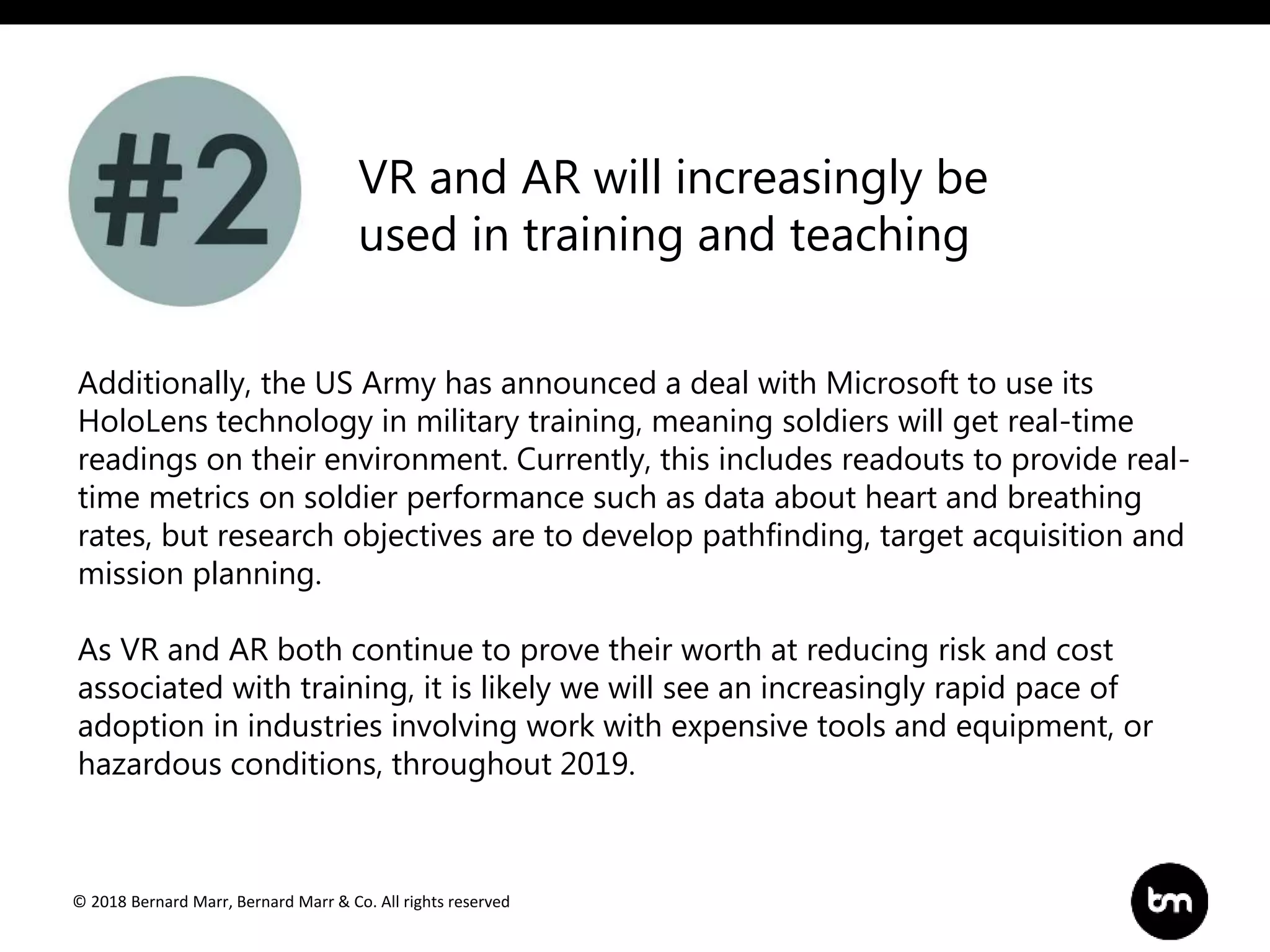 © 2018 Bernard Marr, Bernard Marr & Co. All rights reserved
Additionally, the US Army has announced a deal with Microsoft to use its
HoloLens technology in military training, meaning soldiers will get real-time
readings on their environment. Currently, this includes readouts to provide real-
time metrics on soldier performance such as data about heart and breathing
rates, but research objectives are to develop pathfinding, target acquisition and
mission planning.
As VR and AR both continue to prove their worth at reducing risk and cost
associated with training, it is likely we will see an increasingly rapid pace of
adoption in industries involving work with expensive tools and equipment, or
hazardous conditions, throughout 2019.
VR and AR will increasingly be
used in training and teaching
 