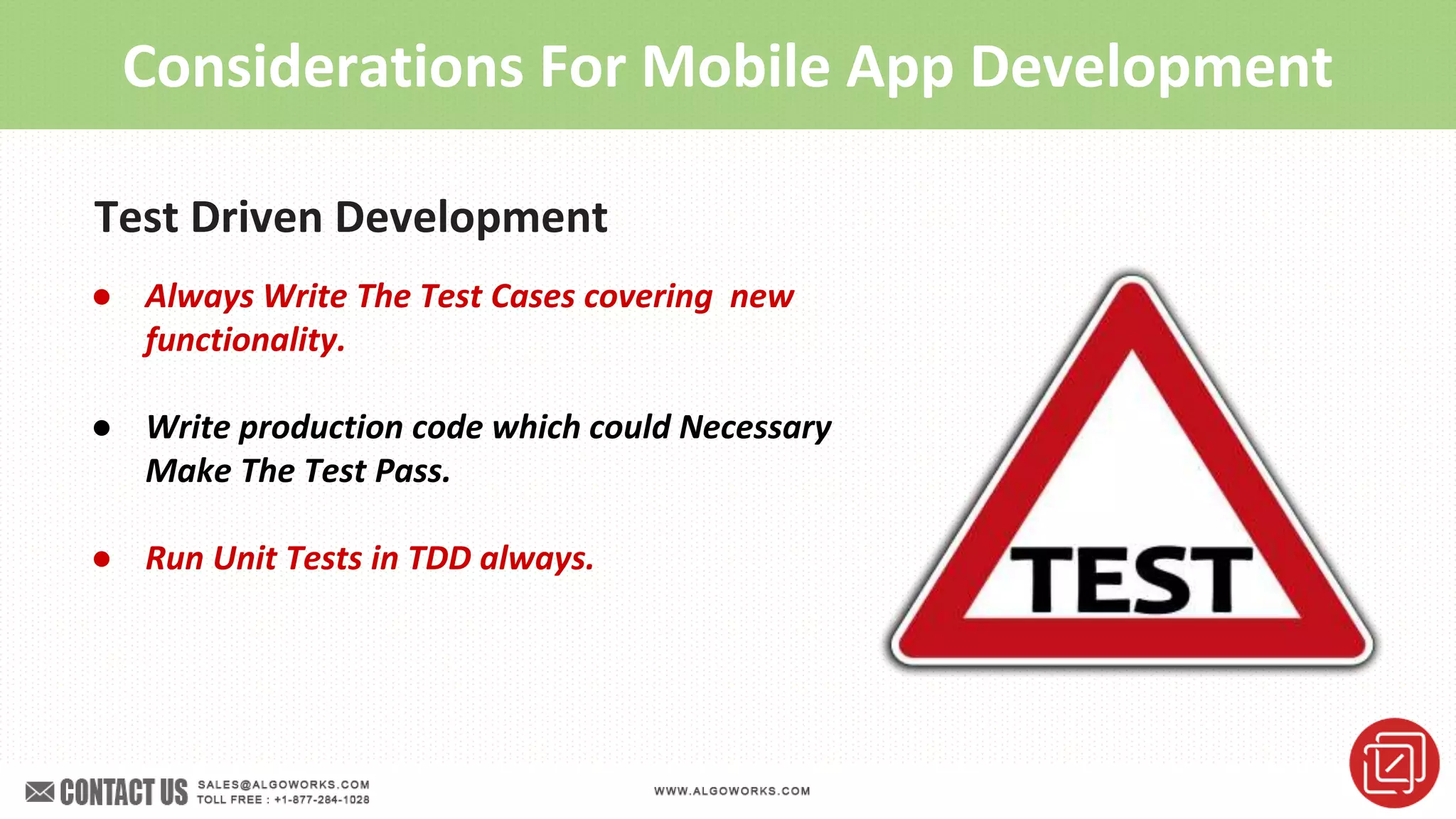 Considerations For Mobile App Development
Test Driven Development
● Always Write The Test Cases covering new
functionality.
● Write production code which could Necessary
Make The Test Pass.
● Run Unit Tests in TDD always.
 