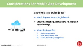 Considerations For Mobile App Development
Backend as a Service (BaaS)
● BaaS Approach must be followed
● Helps Connecting Applications To Backend
cloud storage.
● Enjoy features like
I. User Management,
II. Push Notifications and
III. Social Networking Integration.
 
