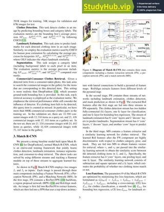 391K images for training, 34K images for validation and
67K images for test.
Clothes Detection. This task detects clothes in an im-
age by predicting bounding boxes and category labels. The
evaluation metrics are the bounding box’s average preci-
sion APbox, APIoU=0.50
box , and APIoU=0.75
box by following
COCO [11].
Landmark Estimation. This task aims to predict land-
marks for each detected clothing item in an each image.
Similarly, we employ the evaluation metrics used by COCO
for human pose estimation by calculating the average pre-
cision for keypoints APpt, APOKS=0.50
pt , and APOKS=0.75
pt ,
where OKS indicates the object landmark similarity.
Segmentation. This task assigns a category label
(including background label) to each pixel in an item.
The evaluation metrics is the average precision includ-
ing APmask, APIoU=0.50
mask , and APIoU=0.75
mask computed over
masks.
Commercial-Consumer Clothes Retrieval. Given a
detected item from a consumer-taken photo, this task aims
to search the commercial images in the gallery for the items
that are corresponding to this detected item. This setting
is more realistic than DeepFashion [14], which assumes
ground-truth bounding box is provided. In this task, top-k
retrieval accuracy is employed as the evaluation metric. We
emphasize the retrieval performance while still consider the
influence of detector. If a clothing item fails to be detected,
this query item is counted as missed. In particular, we have
more than 686K commercial-consumer clothes pairs in the
training set. In the validation set, there are 10, 990 con-
sumer images with 12, 550 items as a query set, and 21, 438
commercial images with 37, 183 items as a gallery set. In
the test set, there are 21, 550 consumer images with 24, 402
items as queries, while 43, 608 commercial images with
75, 347 items in the gallery.
3. Match R-CNN
We present a strong baseline model built upon Mask R-
CNN [6] for DeepFashion2, termed Match R-CNN, which
is an end-to-end training framework that jointly learns
clothes detection, landmark estimation, instance segmenta-
tion, and consumer-to-shop retrieval. The above tasks are
solved by using different streams and stacking a Siamese
module on top of these streams to aggregate learned fea-
tures.
As shown in Fig.4, Match R-CNN employs two images
I1 and I2 as inputs. Each image is passed through three
main components including a Feature Network (FN), a Per-
ception Network (PN), and a Matching Network (MN). In
the first stage, FN contains a ResNet-FPN [10] backbone,
a region proposal network (RPN) [16] and RoIAlign mod-
ule. An image is first fed into ResNet50 to extract features,
which are then fed into a FPN that uses a top-down architec-
ResNet
FPN
7x7x
256 1024
class
box
1024
RoIAlign
14x14
x256
RoIAlign
RoIAlign
14x14
x256
28x28
x256 mask
14x14
x256
14x14
x512
28x28
x32
landmark
NxN
x256
1024
NxNx
1024
matching score
256
z
256
Sub Square FC
not matching score
FN
𝐼"
𝐼#
FN PN
PN
NxN
x256
1024
NxNx
1024
𝐼"
MN
𝑣"
𝑣#
Figure 4. Diagram of Match R-CNN that contains three main
components including a feature extraction network (FN), a per-
ception network (PN), and a match network (MN).
ture with lateral connections to build a pyramid of feature
maps. RoIAlign extracts features from different levels of
the pyramid map.
In the second stage, PN contains three streams of net-
works including landmark estimation, clothes detection,
and mask prediction as shown in Fig.4. The extracted RoI
features after the first stage are fed into three streams in
PN separately. The clothes detection stream has two hidden
fully-connected (fc) layers, one fc layer for classification,
and one fc layer for bounding box regression. The stream of
landmark estimation has 8 ‘conv’ layers and 2 ‘deconv’ lay-
ers to predict landmarks. Segmentation stream has 4 ‘conv’
layers, 1 ‘deconv’ layer, and another ‘conv’ layer to predict
masks.
In the third stage, MN contains a feature extractor and
a similarity learning network for clothes retrieval. The
learned RoI features after the FN component are highly
discriminative with respect to clothes category, pose, and
mask. They are fed into MN to obtain features vectors
for retrieval, where v1 and v2 are passed into the similar-
ity learning network to obtain the similarity score between
the detected clothing items in I1 and I2. Specifically, the
feature extractor has 4 ‘conv’ layers, one pooling layer, and
one fc layer. The similarity learning network consists of
subtraction and square operator and a fc layer, which esti-
mates the probability of whether two clothing items match
or not.
Loss Functions. The parameters Θ of the Match R-CNN
are optimized by minimizing five loss functions, which are
formulated as minΘ L = λ1Lcls + λ2Lbox + λ3Lpose +
λ4Lmask + λ5Lpair, including a cross-entropy (CE) loss
Lcls for clothes classification, a smooth loss [4] Lbox for
bounding box regression, a CE loss Lpose for landmark es-
5
 