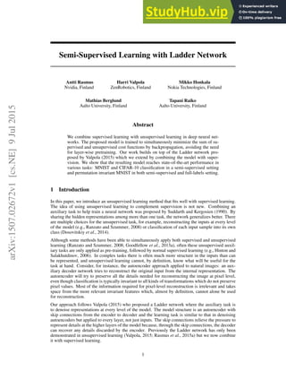 Semi-Supervised Learning with Ladder Network
Antti Rasmus
Nvidia, Finland
Harri Valpola
ZenRobotics, Finland
Mikko Honkala
Nokia Technologies, Finland
Mathias Berglund
Aalto University, Finland
Tapani Raiko
Aalto University, Finland
Abstract
We combine supervised learning with unsupervised learning in deep neural net-
works. The proposed model is trained to simultaneously minimize the sum of su-
pervised and unsupervised cost functions by backpropagation, avoiding the need
for layer-wise pretraining. Our work builds on top of the Ladder network pro-
posed by Valpola (2015) which we extend by combining the model with super-
vision. We show that the resulting model reaches state-of-the-art performance in
various tasks: MNIST and CIFAR-10 classification in a semi-supervised setting
and permutation invariant MNIST in both semi-supervised and full-labels setting.
1 Introduction
In this paper, we introduce an unsupervised learning method that fits well with supervised learning.
The idea of using unsupervised learning to complement supervision is not new. Combining an
auxiliary task to help train a neural network was proposed by Suddarth and Kergosien (1990). By
sharing the hidden representations among more than one task, the network generalizes better. There
are multiple choices for the unsupervised task, for example, reconstructing the inputs at every level
of the model (e.g., Ranzato and Szummer, 2008) or classification of each input sample into its own
class (Dosovitskiy et al., 2014).
Although some methods have been able to simultaneously apply both supervised and unsupervised
learning (Ranzato and Szummer, 2008; Goodfellow et al., 2013a), often these unsupervised auxil-
iary tasks are only applied as pre-training, followed by normal supervised learning (e.g., Hinton and
Salakhutdinov, 2006). In complex tasks there is often much more structure in the inputs than can
be represented, and unsupervised learning cannot, by definition, know what will be useful for the
task at hand. Consider, for instance, the autoencoder approach applied to natural images: an aux-
iliary decoder network tries to reconstruct the original input from the internal representation. The
autoencoder will try to preserve all the details needed for reconstructing the image at pixel level,
even though classification is typically invariant to all kinds of transformations which do not preserve
pixel values. Most of the information required for pixel-level reconstruction is irrelevant and takes
space from the more relevant invariant features which, almost by definition, cannot alone be used
for reconstruction.
Our approach follows Valpola (2015) who proposed a Ladder network where the auxiliary task is
to denoise representations at every level of the model. The model structure is an autoencoder with
skip connections from the encoder to decoder and the learning task is similar to that in denoising
autoencoders but applied to every layer, not just inputs. The skip connections relieve the pressure to
represent details at the higher layers of the model because, through the skip connections, the decoder
can recover any details discarded by the encoder. Previously the Ladder network has only been
demonstrated in unsupervised learning (Valpola, 2015; Rasmus et al., 2015a) but we now combine
it with supervised learning.
1
arXiv:1507.02672v1
[cs.NE]
9
Jul
2015
 