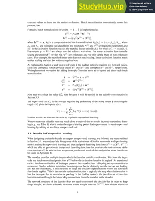 constant values as these are the easiest to denoise. Batch normalization conveniently serves this
purpose, too.
Formally, batch normalization for layers l = 1 . . . L is implemented as
z(l)
= NB(W(l)
h(l−1)
)
h(l)
= φ γ(l)
(z(l)
+ β(l)
)

,
where h(0)
= x, NB is a component-wise batch normalization NB(xi) = (xi − µ̂xi )/σ̂xi , where
µ̂xi and σ̂xi are estimates calculated from the minibatch, γ(l)
and β(l)
are trainable parameters, and
φ(·) is the activation function such as the rectified linear unit (ReLU) for which φ(·) = max(0, ·).
For outputs y = h(L)
we always use the softmax activation. For some activation functions the
scaling parameter β(l)
or the bias γ(l)
are redundant and we only apply them in non-redundant
cases. For example, the rectified linear unit does not need scaling, linear activation function needs
neither scaling nor bias, but softmax requires both.
As explained in Section 2 and shown in Figure 2, the Ladder network requires two forward passes,
clean and corrupted, which produce clean z(l)
and h(l)
and corrupted z̃(l)
and h̃(l)
, respectively.
We implemented corruption by adding isotropic Gaussian noise n to inputs and after each batch
normalization:
x̃ = h̃(0)
= x + n(0)
z̃(l)
pre = W(l)
h̃(l−1)
z̃(l)
= NB(z̃(l)
pre) + n(l)
h̃(l)
= φ γ(l)
(z̃(l)
+ β(l)
)

.
Note that we collect the value z̃
(l)
pre here because it will be needed in the decoder cost function in
Section 3.3.
The supervised cost Cc is the average negative log probability of the noisy output ỹ matching the
target t(n) given the inputs x(n)
Cc = −
1
N
N
X
n=1
log P(ỹ = t(n) | x(n)).
In other words, we also use the noise to regularize supervised learning.
We saw networks with this structure reach close to state-of-the-art results in purely supervised learn-
ing (e.g., see Table 1) which makes them good starting points for improvement via semi-supervised
learning by adding an auxiliary unsupervised task.
3.3 Decoder for Unsupervised Learning
When designing a suitable decoder to support unsupervised learning, we followed the steps outlined
in Section 3.1: we analyzed the histograms of the activations of hidden neurons in well-performing
models trained by supervised learning and then designed denoising functions ẑ(l)
= g(z̃(l)
, ẑ(l+1)
)
which are able to approximate the optimal denoising function that provides the best estimate of the
clean version z(l)
. In this section, we present just the end result of the analysis but more details can
be found in Appendix B.
The encoder provides multiple targets which the decoder could try to denoise. We chose the target
to be the batch-normalized projections z(l)
before the activation function is applied. As mentioned
earlier, batch-normalization of the target prevents the encoder from collapsing the representation to
a constant. Such a solution minimizes denoising error but is obviously not the one we are looking
for. On the other hand, it makes sense to target the encoder representation before the activation
function is applied. This is because the activation function is typically the step where information is
lost, for example, due to saturation or pooling. In the Ladder network, the decoder can recover this
lost information through the lateral skip connections from the encoder to the decoder.
The network structure of the decoder does not need to resemble the decoder but in order to keep
things simple, we chose a decoder structure whose weight matrices V(l+1)
have shapes similar to
6
 