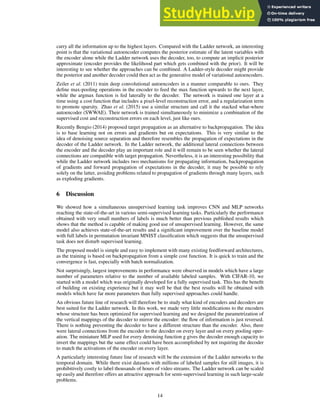carry all the information up to the highest layers. Compared with the Ladder network, an interesting
point is that the variational autoencoder computes the posterior estimate of the latent variables with
the encoder alone while the Ladder network uses the decoder, too, to compute an implicit posterior
approximate (encoder provides the likelihood part which gets combined with the prior). It will be
interesting to see whether the approaches can be combined. A Ladder-style decoder might provide
the posterior and another decoder could then act as the generative model of variational autoencoders.
Zeiler et al. (2011) train deep convolutional autoencoders in a manner comparable to ours. They
define max-pooling operations in the encoder to feed the max function upwards to the next layer,
while the argmax function is fed laterally to the decoder. The network is trained one layer at a
time using a cost function that includes a pixel-level reconstruction error, and a regularization term
to promote sparsity. Zhao et al. (2015) use a similar structure and call it the stacked what-where
autoencoder (SWWAE). Their network is trained simultaneously to minimize a combination of the
supervised cost and reconstruction errors on each level, just like ours.
Recently Bengio (2014) proposed target propagation as an alternative to backpropagation. The idea
is to base learning not on errors and gradients but on expectations. This is very similar to the
idea of denoising source separation and therefore resembles the propagation of expectations in the
decoder of the Ladder network. In the Ladder network, the additional lateral connections between
the encoder and the decoder play an important role and it will remain to be seen whether the lateral
connections are compatible with target propagation. Nevertheless, it is an interesting possibility that
while the Ladder network includes two mechanisms for propagating information, backpropagation
of gradients and forward propagation of expectations in the decoder, it may be possible to rely
solely on the latter, avoiding problems related to propagation of gradients through many layers, such
as exploding gradients.
6 Discussion
We showed how a simultaneous unsupervised learning task improves CNN and MLP networks
reaching the state-of-the-art in various semi-supervised learning tasks. Particularly the performance
obtained with very small numbers of labels is much better than previous published results which
shows that the method is capable of making good use of unsupervised learning. However, the same
model also achieves state-of-the-art results and a significant improvement over the baseline model
with full labels in permutation invariant MNIST classification which suggests that the unsupervised
task does not disturb supervised learning.
The proposed model is simple and easy to implement with many existing feedforward architectures,
as the training is based on backpropagation from a simple cost function. It is quick to train and the
convergence is fast, especially with batch normalization.
Not surprisingly, largest improvements in performance were observed in models which have a large
number of parameters relative to the number of available labeled samples. With CIFAR-10, we
started with a model which was originally developed for a fully supervised task. This has the benefit
of building on existing experience but it may well be that the best results will be obtained with
models which have far more parameters than fully supervised approaches could handle.
An obvious future line of research will therefore be to study what kind of encoders and decoders are
best suited for the Ladder network. In this work, we made very little modifications to the encoders
whose structure has been optimized for supervised learning and we designed the parametrization of
the vertical mappings of the decoder to mirror the encoder: the flow of information is just reversed.
There is nothing preventing the decoder to have a different structure than the encoder. Also, there
were lateral connections from the encoder to the decoder on every layer and on every pooling oper-
ation. The miniature MLP used for every denoising function g gives the decoder enough capacity to
invert the mappings but the same effect could have been accomplished by not requiring the decoder
to match the activations of the encoder on every layer.
A particularly interesting future line of research will be the extension of the Ladder networks to the
temporal domain. While there exist datasets with millions of labeled samples for still images, it is
prohibitively costly to label thousands of hours of video streams. The Ladder network can be scaled
up easily and therefore offers an attractive approach for semi-supervised learning in such large-scale
problems.
14
 