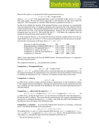 Based on this analysis, we proposed the following parametrization for g:
ẑ = g(z̃, u) = aξ + bsigmoid(cξ) (3)
where ξ = [1, z̃, u, z̃u]T
is the augmented input, a and c are trainable weight vectors, b is a train-
able scalar weight. We have left out the superscript (l) and subscript i in order not to clutter the
equations8
. This corresponds to a miniature MLP network as explained in Section 3.3.
In order to test whether the elements of the proposed function g were necessary, we systematically
removed components from g or changed g altogether and compared to the results obtained with the
original parametrization. We tuned the hyperparameters of each comparison model separately using
a grid search over some of the relevant hyperparameters. However, the std of additive Gaussian
corruption noise was set to 0.3. This means that with N = 1000 labels, the comparison does not
include the best-performing model reported in Table 1.
As in the proposed function g, all comparison denoising functions mapped neuron-wise the cor-
rupted hidden layer pre-activation z̃(l)
to the reconstructed hidden layer activation given one projec-
tion from the reconstruction of the layer above: ẑ
(l)
i = g(z̃
(l)
i , u
(l)
i ).
Test error % with # of used labels 100 1000
Proposed function g: miniature MLP with z̃u 1.11 (± 0.07) 1.11 (± 0.06)
Comparison g2: No augmented term z̃u 2.03 (± 0.09) 1.70 (± 0.08)
Comparison g3: Linear g but with z̃u 1.49 (± 0.10) 1.30 (± 0.08)
Comparison g4: Only the mean depends on u 2.90 (± 1.19) 2.11 (± 0.45)
Comparison g5: Gaussian z 1.06 (± 0.07) 1.03 (± 0.06)
Table 5: Semi-supervised results from the MNIST dataset. The proposed function g is compared to
alternative parametrizations
The comparison functions g2...5 are parametrized as follows:
Comparison g2: No augmented term
g2(z̃, u) = aξ′
+ bsigmoid(cξ′
) (4)
where ξ′
= [1, z̃, u]T
. g2 therefore differs from g in that the input lacks the augmented term z̃u. In
the original formulation, the augmented term was expected to increase the freedom of the denoising
to modulate the distribution of z by u. However, we wanted to test the effect on the results.
Comparison g3: Linear g
g3(z̃, u) = aξ. (5)
g3 differs from g in that it is linear and does not have a sigmoid term. As this formulation is linear,
it only supports Gaussian distributions. Although the parametrization has the augmented term that
lets u modulate the slope and shift of the distribution, the scope of possible denoising functions is
still fairly limited.
Comparison g4: u affects only the mean of p(z | u)
g4(z̃, u) = a1u + a2sigmoid(a3u + a4) + a5z̃ + a6sigmoid(a7z̃ + a8) + a9 (6)
g4 differs from g in that the inputs from u are not allowed to modulate the terms that depend on z̃,
but that the effect is additive. This means that the parametrization only supports optimal denoising
functions for a conditional distribution p(z | u) where u only shifts the mean of the distribution of z
but otherwise leaves the shape of the distribution intact.
Comparison g5: Gaussian z As reviewed by Valpola (2015, Section 4.1), assuming z is Gaussian
given u, the optimal denoising can be represented as
g5(z̃, u) = (z̃ − µ(u)) υ(u) + µ(u) . (7)
We modeled both µ(u) and υ(u) with a miniature MLP network: µ(u) = a1sigmoid(a2u + a3) +
a4u + a5 and υ(u) = a6sigmoid(a7u + a8) + a9u + a10. Given u, this parametrization is linear
with respect to z̃, and both the slope and the bias depended nonlinearly on u.
8
For the exact definition, see Eq. (1).
18
 