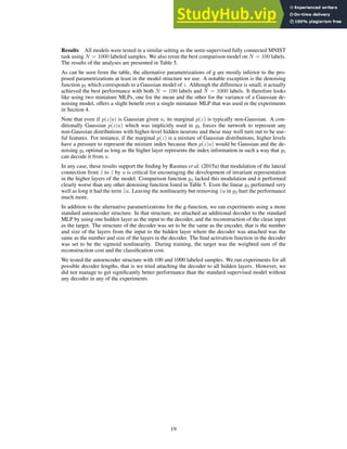 Results All models were tested in a similar setting as the semi-supervised fully connected MNIST
task using N = 1000 labeled samples. We also reran the best comparison model on N = 100 labels.
The results of the analyses are presented in Table 5.
As can be seen from the table, the alternative parametrizations of g are mostly inferior to the pro-
posed parametrizations at least in the model structure we use. A notable exception is the denoising
function g5 which corresponds to a Gaussian model of z. Although the difference is small, it actually
achieved the best performance with both N = 100 labels and N = 1000 labels. It therefore looks
like using two miniature MLPs, one for the mean and the other for the variance of a Gaussian de-
noising model, offers a slight benefit over a single miniature MLP that was used in the experiments
in Section 4.
Note that even if p(z|u) is Gaussian given u, its marginal p(z) is typically non-Gaussian. A con-
ditionally Gaussian p(z|u) which was implicitly used in g5 forces the network to represent any
non-Gaussian distributions with higher-level hidden neurons and these may well turn out to be use-
ful features. For instance, if the marginal p(z) is a mixture of Gaussian distributions, higher levels
have a pressure to represent the mixture index because then p(z|u) would be Gaussian and the de-
noising g5 optimal as long as the higher layer represents the index information in such a way that g5
can decode it from u.
In any case, these results support the finding by Rasmus et al. (2015a) that modulation of the lateral
connection from z̃ to ẑ by u is critical for encouraging the development of invariant representation
in the higher layers of the model. Comparison function g4 lacked this modulation and it performed
clearly worse than any other denoising function listed in Table 5. Even the linear g3 performed very
well as long it had the term z̃u. Leaving the nonlinearity but removing z̃u in g2 hurt the performance
much more.
In addition to the alternative parametrizations for the g-function, we ran experiments using a more
standard autoencoder structure. In that structure, we attached an additional decoder to the standard
MLP by using one hidden layer as the input to the decoder, and the reconstruction of the clean input
as the target. The structure of the decoder was set to be the same as the encoder, that is the number
and size of the layers from the input to the hidden layer where the decoder was attached was the
same as the number and size of the layers in the decoder. The final activation function in the decoder
was set to be the sigmoid nonlinearity. During training, the target was the weighted sum of the
reconstruction cost and the classification cost.
We tested the autoencoder structure with 100 and 1000 labeled samples. We ran experiments for all
possible decoder lengths, that is we tried attaching the decoder to all hidden layers. However, we
did not manage to get significantly better performance than the standard supervised model without
any decoder in any of the experiments.
19
 
