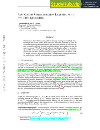 FAST GRAPH REPRESENTATION LEARNING WITH
PYTORCH GEOMETRIC
Matthias Fey  Jan E. Lenssen
Department of Computer Graphics
TU Dortmund University
44227 Dortmund, Germany
{matthias.fey,janeric.lenssen}@udo.edu
ABSTRACT
We introduce PyTorch Geometric, a library for deep learning on irregularly struc-
tured input data such as graphs, point clouds and manifolds, built upon PyTorch. In
addition to general graph data structures and processing methods, it contains a va-
riety of recently published methods from the domains of relational learning and 3D
data processing. PyTorch Geometric achieves high data throughput by leveraging
sparse GPU acceleration, by providing dedicated CUDA kernels and by introduc-
ing eﬃcient mini-batch handling for input examples of diﬀerent size. In this work,
we present the library in detail and perform a comprehensive comparative study of
the implemented methods in homogeneous evaluation scenarios.
1 INTRODUCTION
Graph Neural Networks (GNNs) recently emerged as a powerful approach for representation learning
on graphs, point clouds and manifolds (Bronstein et al., 2017; Kipf  Welling, 2017). Similar to the
concepts of convolutional and pooling layers on regular domains, GNNs are able to (hierarchically)
extract localized embeddings by passing, transforming, and aggregating information (Bronstein et al.,
2017; Gilmer et al., 2017; Battaglia et al., 2018; Ying et al., 2018).
However, implementing GNNs is challenging, as high GPU throughput needs to be achieved on
highly sparse and irregular data of varying size. Here, we introduce PyTorch Geometric (PyG), a
geometric deep learning extension library for PyTorch (Paszke et al., 2017) which achieves high
performance by leveraging dedicated CUDA kernels. Following a simple message passing API, it
bundles most of the recently proposed convolutional and pooling layers into a single and uniﬁed
framework. All implemented methods support both CPU and GPU computations and follow an
immutable data ﬂow paradigm that enables dynamic changes in graph structures through time. PyG
is released under the MIT license and is available on GitHub.1 It is thoroughly documented and
provides accompanying tutorials and examples as a ﬁrst starting point.2
2 OVERVIEW
In PyG, we represent a graph  = (X, (I, E)) by a node feature matrix X ∈ ℝ𝑁×𝐹 and a sparse
adjacency tuple (I, E), where I ∈ ℕ2×𝐸 encodes edge indices in coordinate (COO) format and
E ∈ ℝ𝐸×𝐷 (optionally) holds 𝐷-dimensional edge features. All user facing APIs, e.g., data load-
ing routines, multi-GPU support, data augmentation or model instantiations are heavily inspired by
PyTorch to keep them as familiar as possible.
Neighborhood Aggregation. Generalizing the convolutional operator to irregular domains is typ-
ically expressed as a neighborhood aggregation or message passing scheme (Gilmer et al., 2017)
⃗
𝑥(𝑘)
𝑖 = 𝛾(𝑘)
(
⃗
𝑥(𝑘−1)
𝑖 , ⬚
𝑗∈ (𝑖)
𝜙(𝑘)
(
⃗
𝑥(𝑘−1)
𝑖 , ⃗
𝑥(𝑘−1)
𝑗 , ⃗
𝑒𝑖,𝑗
)
)
(1)
1
GitHub repository: https://github.com/rusty1s/pytorch_geometric
2
Documentation: https://rusty1s.github.io/pytorch_geometric
1
arXiv:1903.02428v2
[cs.LG]
7
Mar
2019
 