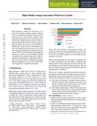 High-Fidelity Image Generation With Fewer Labels
Mario Lucic * 1
Michael Tschannen * 2
Marvin Ritter * 1
Xiaohua Zhai 1
Olivier Bachem 1
Sylvain Gelly 1
Abstract
Deep generative models are becoming a cor-
nerstone of modern machine learning. Recent
work on conditional generative adversarial net-
works has shown that learning complex, high-
dimensional distributions over natural images is
within reach. While the latest models are able to
generate high-fidelity, diverse natural images at
high resolution, they rely on a vast quantity of
labeled data. In this work we demonstrate how
one can benefit from recent work on self- and
semi-supervised learning to outperform state-of-
the-art (SOTA) on both unsupervised ImageNet
synthesis, as well as in the conditional setting.
In particular, the proposed approach is able to
match the sample quality (as measured by FID) of
the current state-of-the art conditional model Big-
GAN on ImageNet using only 10% of the labels
and outperform it using 20% of the labels.
1. Introduction
Deep generative models have received a great deal of
attention due to their power to learn complex high-
dimensional distributions, such as distributions over nat-
ural images (Zhang et al., 2018; Brock et al., 2019),
videos (Kalchbrenner et al., 2017), and audio (Van Den Oord
et al., 2016). Recent progress was driven by scalable train-
ing of large-scale models (Brock et al., 2019; Menick 
Kalchbrenner, 2019), architectural modifications (Zhang
et al., 2018; Chen et al., 2019a; Karras et al., 2018), and
normalization techniques (Miyato et al., 2018).
High-fidelity natural image generation (typically trained
on ImageNet) hinges upon having access to vast quantities
of labeled data. This is unsurprising as labels induce rich
side information into the training process, effectively divid-
ing the extremely challenging image generation task into
semantically meaningful sub-tasks.
*
Equal contribution 1
Google Brain, Zurich, Switzer-
land 2
ETH Zurich, Zurich, Switzerland. Correspondence
to: Mario Lucic lucic@google.com, Michael Tschan-
nen mi.tschannen@gmail.com, Marvin Ritter marvinrit-
ter@google.com.
5 10 15 20 25
FID Score
Random label
Single label
Single label (SS)
Clustering
Clustering (SS)
S2
GAN
S3
GAN
S2
GAN
S3
GAN
S2
GAN
S3
GAN
5% labels
10% labels
20% labels
Figure 1. FID of the baselines and the proposed method. The
vertical line indicates the baseline (BigGAN) which uses all the
labeled data. The proposed method (S3
GAN) is able to match
the state-of-the-art while using only 10% of the labeled data and
outperform it with 20%.
However, this dependence on vast quantities of labeled data
is at odds with the fact that most data is unlabeled, and
labeling itself is often costly and error-prone. Despite the
recent progress on unsupervised image generation, the gap
between conditional and unsupervised models in terms of
sample quality is significant.
In this work, we take a significant step towards closing the
gap between conditional and unsupervised generation of
high-fidelity images using generative adversarial networks
(GANs). We leverage two simple yet powerful concepts:
(i) Self-supervised learning: A semantic feature extractor
for the training data can be learned via self-supervision,
and the resulting feature representation can then be
employed to guide the GAN training process.
(ii) Semi-supervised learning: Labels for the entire train-
ing set can be inferred from a small subset of labeled
training images and the inferred labels can be used as
conditional information for GAN training.
Our contributions In this work, we
1. propose and study various approaches to reduce or fully
omit ground-truth label information for natural image
generation tasks,
2. achieve a new SOTA in unsupervised generation on Ima-
geNet, match the SOTA on 128 × 128 IMAGENET using
only 10% of the labels, and set a new SOTA using only
20% of the labels (measured by FID), and
3. open-source all the code used for the experiments at
github.com/google/compare_gan.
arXiv:1903.02271v1
[cs.LG]
6
Mar
2019
 