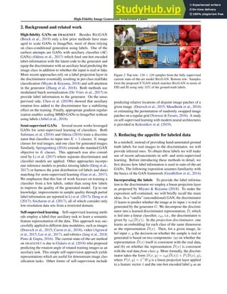 High-Fidelity Image Generation With Fewer Labels
2. Background and related work
High-fidelity GANs on IMAGENET Besides BIGGAN
(Brock et al., 2019) only a few prior methods have man-
aged to scale GANs to ImageNet, most of them relying
on class-conditional generation using labels. One of the
earliest attempts are GANs with auxiliary classifier (AC-
GANs) (Odena et al., 2017) which feed one-hot encoded
label-information with the latent code to the generator and
equip the discriminator with an auxiliary head predicting the
image class in addition to whether the input is real or fake.
More recent approaches rely on a label projection layer in
the discriminator essentially resulting in per-class real/fake
classification (Miyato  Koyama, 2018) and self-attention
in the generator (Zhang et al., 2018). Both methods use
modulated batch normalization (De Vries et al., 2017) to
provide label information to the generator. On the unsu-
pervised side, Chen et al. (2019b) showed that auxiliary
rotation loss added to the discriminator has a stabilizing
effect on the training. Finally, appropriate gradient regular-
ization enables scaling MMD-GANs to ImageNet without
using labels (Arbel et al., 2018).
Semi-supervised GANs Several recent works leveraged
GANs for semi-supervised learning of classifiers. Both
Salimans et al. (2016) and Odena (2016) train a discrimi-
nator that classifies its input into K + 1 classes: K image
classes for real images, and one class for generated images.
Similarly, Springenberg (2016) extends the standard GAN
objective to K classes. This approach was also consid-
ered by Li et al. (2017) where separate discriminator and
classifier models are applied. Other approaches incorpo-
rate inference models to predict missing labels (Deng et al.,
2017) or harness the joint distribution (of labels and data)
matching for semi-supervised learning (Gan et al., 2017).
We emphasize that this line of work focuses on training a
classifier from a few labels, rather than using few labels
to improve the quality of the generated model. Up to our
knowledge, improvements in sample quality through partial
label information are reported in Li et al. (2017); Deng et al.
(2017); Sricharan et al. (2017), all of which consider only
low-resolution data sets from a restricted domain.
Self-supervised learning Self-supervised learning meth-
ods employ a label-free auxiliary task to learn a semantic
feature representation of the data. This approach was suc-
cessfully applied to different data modalities, such as images
(Doersch et al., 2015; Caron et al., 2018), video (Agrawal
et al., 2015; Lee et al., 2017), and robotics (Jang et al., 2018;
Pinto  Gupta, 2016). The current state-of-the-art method
on IMAGENET is due to Gidaris et al. (2018) who proposed
predicting the rotation angle of rotated training images as an
auxiliary task. This simple self-supervision approach yields
representations which are useful for downstream image clas-
sification tasks. Other forms of self-supervision include
Figure 2. Top row: 128 × 128 samples from the fully supervised
current state-of-the-art model BIGGAN. Bottom row: Samples
form the proposed S3
GAN which matches BIGGAN in terms of
FID and IS using only 10% of the ground-truth labels.
predicting relative locations of disjoint image patches of a
given image (Doersch et al., 2015; Mundhenk et al., 2018)
or estimating the permutation of randomly swapped image
patches on a regular grid (Noroozi  Favaro, 2016). A study
on self-supervised learning with modern neural architectures
is provided in Kolesnikov et al. (2019).
3. Reducing the appetite for labeled data
In a nutshell, instead of providing hand-annotated ground
truth labels for real images to the discriminator, we will
provide inferred ones. To obtain these labels we will make
use of recent advancements in self- and semi-supervised
learning. Before introducing these methods in detail, we
first discuss how label information is used in state-of-the-art
GANs. The following exposition assumes familiarity with
the basics of the GAN framework (Goodfellow et al., 2014).
Incorporating the labels To provide the label informa-
tion to the discriminator we employ a linear projection layer
as proposed by Miyato  Koyama (2018). To make the
exposition self-contained, we will briefly recall the main
ideas. In a ”vanilla” (unconditional) GAN, the discriminator
D learns to predict whether the image at its input x is real or
generated by the generator G. We decompose the discrimi-
nator into a learned discriminator representation, D̃, which
is fed into a linear classifier, cr/f, i.e., the discriminator is
given by cr/f(D̃(x)). In the projection discriminator, one
learns an embedding for each class of the same dimension
as the representation D̃(x). Then, for a given image, la-
bel input x, y the decision on whether the sample is real or
generated is based on two components: (a) on whether the
representation D̃(x) itself is consistent with the real data,
and (b) on whether the representation D̃(x) is consistent
with the real data from class y. More formally, the discrim-
inator takes the form D(x, y) = cr/f(D̃(x)) + P(D̃(x), y),
where P(x̃, y) = x̃⊤
Wy is a linear projection layer applied
to a feature vector x̃ and the one-hot encoded label y as an
 