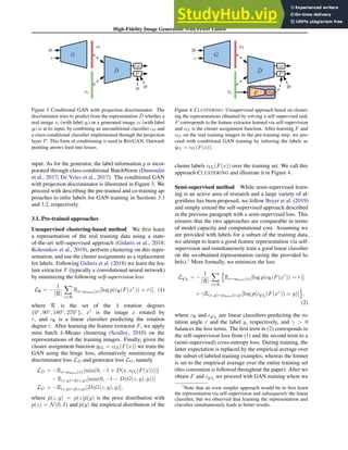 High-Fidelity Image Generation With Fewer Labels
D
hat y_R
D
y_F
c
hat y_R
D
D
D
G
yf
z
D̃
xf
xr
yf
cr/f
P
yr
Figure 3. Conditional GAN with projection discriminator. The
discriminator tries to predict from the representation D̃ whether a
real image xr (with label yr) or a generated image xf (with label
yf) is at its input, by combining an unconditional classifier cr/f and
a class-conditional classifier implemented through the projection
layer P. This form of conditioning is used in BIGGAN. Outward-
pointing arrows feed into losses.
input. As for the generator, the label information y is incor-
porated through class-conditional BatchNorm (Dumoulin
et al., 2017; De Vries et al., 2017). The conditional GAN
with projection discriminator is illustrated in Figure 3. We
proceed with describing the pre-trained and co-training ap-
proaches to infer labels for GAN training in Sections 3.1
and 3.2, respectively.
3.1. Pre-trained approaches
Unsupervised clustering-based method We first learn
a representation of the real training data using a state-
of-the-art self-supervised approach (Gidaris et al., 2018;
Kolesnikov et al., 2019), perform clustering on this repre-
sentation, and use the cluster assignments as a replacement
for labels. Following Gidaris et al. (2018) we learn the fea-
ture extractor F (typically a convolutional neural network)
by minimizing the following self-supervision loss
LR = −
1
|R|
X
r∈R
Ex∼pdata(x)[log p(cR(F(xr
)) = r)], (1)
where R is the set of the 4 rotation degrees
{0◦
, 90◦
, 180◦
, 270◦
}, xr
is the image x rotated by
r, and cR is a linear classifier predicting the rotation
degree r. After learning the feature extractor F, we apply
mini batch k-Means clustering (Sculley, 2010) on the
representations of the training images. Finally, given the
cluster assignment function ŷCL = cCL(F(x)) we train the
GAN using the hinge loss, alternatively minimizing the
discriminator loss LD and generator loss LG, namely
LD = −Ex∼pdata(x)[min(0, −1 + D(x, cCL(F(x))))]
− E(z,y)∼p̂(z,y)[min(0, −1 − D(G(z, y), y))]
LG = −E(z,y)∼p̂(z,y)[D(G(z, y), y)],
where p̂(z, y) = p(z)p̂(y) is the prior distribution with
p(z) = N(0, I) and p̂(y) the empirical distribution of the
D
D
G
yf
z
D̃
xf
xr
yf
cr/f
P
F cCL
Figure 4. CLUSTERING: Unsupervised approach based on cluster-
ing the representations obtained by solving a self-supervised task.
F corresponds to the feature extractor learned via self-supervision
and cCL is the cluster assignment function. After learning F and
cCL on the real training images in the pre-training step, we pro-
ceed with conditional GAN training by inferring the labels as
ŷCL = cCL(F(x)).
cluster labels cCL(F(x)) over the training set. We call this
approach CLUSTERING and illustrate it in Figure 4.
Semi-supervised method While semi-supervised learn-
ing is an active area of research and a large variety of al-
gorithms has been proposed, we follow Beyer et al. (2019)
and simply extend the self-supervised approach described
in the previous paragraph with a semi-supervised loss. This
ensures that the two approaches are comparable in terms
of model capacity and computational cost. Assuming we
are provided with labels for a subset of the training data,
we attempt to learn a good feature representation via self-
supervision and simultaneously train a good linear classifier
on the so-obtained representation (using the provided la-
bels).1
More formally, we minimize the loss
LS2
L = −
1
|R|
X
r∈R
n
Ex∼pdata(x)[log p(cR(F(xr
)) = r)]
+ γE(x,y)∼pdata(x,y)[log p(cS2
L(F(xr
)) = y)]
o
,
(2)
where cR and cS2
L are linear classifiers predicting the ro-
tation angle r and the label y, respectively, and γ  0
balances the loss terms. The first term in (2) corresponds to
the self-supervision loss from (1) and the second term to a
(semi-supervised) cross-entropy loss. During training, the
latter expectation is replaced by the empirical average over
the subset of labeled training examples, whereas the former
is set to the empirical average over the entire training set
(this convention is followed throughout the paper). After we
obtain F and cS2
L we proceed with GAN training where we
1
Note that an even simpler approach would be to first learn
the representation via self-supervision and subsequently the linear
classifier, but we observed that learning the representation and
classifier simultaneously leads to better results.
 