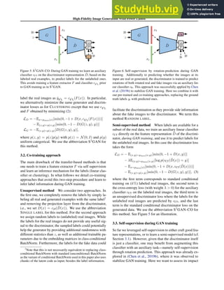 High-Fidelity Image Generation With Fewer Labels
D
G
x_R
x_F
z
y_F
y_F
F c hat y_R
D
y_F
c
hat y_R
D
D
G
yf
z
D̃
xf
xr
yf
cr/f
P
cCT
Figure 5. S2
GAN-CO: During GAN training we learn an auxiliary
classifier cCT on the discriminator representation D̃, based on the
labeled real examples, to predict labels for the unlabeled ones.
This avoids training a feature extractor F and classifier cS2
L prior
to GAN training as in S2
GAN.
label the real images as ŷS2
L = cS2
L(F(x)). In particular,
we alternatively minimize the same generator and discrim-
inator losses as for CLUSTERING except that we use cS2
L
and F obtained by minimizing (2):
LD = −Ex∼pdata(x)[min(0, −1 + D(x, cS2
L(F(x))))]
− E(z,y)∼p(z,y)[min(0, −1 − D(G(z, y), y))]
LG = −E(z,y)∼p(z,y)[D(G(z, y), y)],
where p(z, y) = p(z)p(y) with p(z) = N(0, I) and p(y)
uniform categorical. We use the abbreviation S2
GAN for
this method.
3.2. Co-training approach
The main drawback of the transfer-based methods is that
one needs to train a feature extractor F via self supervision
and learn an inference mechanism for the labels (linear clas-
sifier or clustering). In what follows we detail co-training
approaches that avoid this two-step procedure and learn to
infer label information during GAN training.
Unsupervised method We consider two approaches. In
the first one, we completely remove the labels by simply la-
beling all real and generated examples with the same label2
and removing the projection layer from the discriminator,
i.e., we set D(x) = cr/f(D̃(x)). We use the abbreviation
SINGLE LABEL for this method. For the second approach
we assign random labels to (unlabeled) real images. While
the labels for the real images do not provide any useful sig-
nal to the discriminator, the sampled labels could potentially
help the generator by providing additional randomness with
different statistics than z, as well as additional trainable pa-
rameters due to the embedding matrices in class-conditional
BatchNorm. Furthermore, the labels for the fake data could
2
Note that this is not necessarily equivalent to replacing class-
conditional BatchNorm with standard (unconditional) BatchNorm
as the variant of conditional BatchNorm used in this paper also uses
chunks of the latent code as input; besides the label information.
D
G
x_R
x_F
z
y_F
y
F c
D
G
yf
z
D̃
xf
xr
yf
cr/f
P
yr
cR
Figure 6. Self-supervision by rotation-prediction during GAN
training. Additionally to predicting whether the images at its
input are real or generated, the discriminator is trained to predict
rotations of both rotated real and fake images via an auxiliary lin-
ear classifier cR. This approach was successfully applied by Chen
et al. (2019b) to stabilize GAN training. Here we combine it with
our pre-trained and co-training approaches, replacing the ground
truth labels yr with predicted ones.
facilitate the discrimination as they provide side information
about the fake images to the discriminator. We term this
method RANDOM LABEL.
Semi-supervised method When labels are available for a
subset of the real data, we train an auxiliary linear classifier
cCT directly on the feature representation D̃ of the discrimi-
nator, during GAN training, and use it to predict labels for
the unlabeled real images. In this case the discriminator loss
takes the form
LD = − E(x,y)∼pdata(x,y)[min(0, −1 + D(x, y))]
− λE(x,y)∼pdata(x,y)[log p(cCT(D̃(x)) = y)]
− Ex∼pdata(x)[min(0, −1 + D(x, cCT(D̃(x))))]
− E(z,y)∼p(z,y)[min(0, −1 − D(G(z, y), y))], (3)
where the first term corresponds to standard conditional
training on (k%) labeled real images, the second term is
the cross-entropy loss (with weight λ  0) for the auxiliary
classifier cCT on the labeled real images, the third term is
an unsupervised discriminator loss where the labels for the
unlabeled real images are predicted by cCT, and the last
term is the standard conditional discriminator loss on the
generated data. We use the abbreviation S2
GAN-CO for
this method. See Figure 5 for an illustration.
3.3. Self-supervision during GAN training
So far we leveraged self-supervision to either craft good fea-
ture representations, or to learn a semi-supervised model (cf.
Section 3.1). However, given that the discriminator itself
is just a classifier, one may benefit from augmenting this
classifier with an auxiliary task—namely self-supervision
through rotation prediction. This approach was already ex-
plored in (Chen et al., 2019b), where it was observed to
stabilize GAN training. Here we want to assess its impact
 