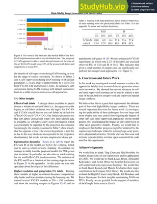 High-Fidelity Image Generation With Fewer Labels
6 7 8 9 10 11
FID Score
S2
GAN: 5%
S3
GAN: 5%
S2
GAN: 10%
S3
GAN: 10%
S2
GAN: 20%
S3
GAN: 20%
Figure 8. The vertical line indicates the median FID of our BIG-
GAN implementation which uses all labeled data. The proposed
S3
GAN approach is able to match the performance of the state-of-
the-art BIGGAN model using 10% of the ground-truth labels and
outperforms it using 20%.
the benefits of self-supervision during GAN training, at least
for the range of values considered. As shown in Tables 2
and 4, self-supervision during GAN training (with default
parameters α, β) also leads to improvements by 5 to 10% for
both S2
GAN-CO and SINGLE LABEL. In summary, self-
supervision during GAN training with default parameters
leads to a stable improvement across all approaches.
5.4. Other insights
Effect of soft labels A design choice available to practi-
tioners is whether to use hard labels (i.e., the argmax over the
logits), or soft labels (softmax over the logits) for S2
GAN
and S3
GAN (recall that we use soft labels by default for
S2
GAN-CO and S3
GAN-CO). Our initial expectation was
that soft labels should help when very little labeled data
is available, as soft labels carry more information which
can potentially be exploited by the projection discriminator.
Surprisingly, the results presented in Table 5 show clearly
that the opposite is true. Our current hypothesis is that this
is due to the way labels are incorporated in the projection
discriminator, but we do not have empirical evidence yet.
Optimization dynamics Brock et al. (2019) report the
FID and IS of the model just before the collapse, which
can be seen as a form of early stopping. In contrast, we
manage to stably train the proposed models for 250k gener-
ator iterations. In particular, we also observe stable training
for our vanilla BIGGAN implementation. The evolution of
the FID and IS as a function of the training steps is shown
in Figure 21 in the appendix. At this point we can only
speculate about the origin of this difference.
Higher resolution and going below 5% labels Training
these models at higher resolution becomes computation-
ally harder and it necessitates tuning the learning rate. We
trained several S3
GAN models at 256 × 256 resolution
and show the resulting samples in Figures 12–13 and in-
Table 5. Training with hard (predicted) labels leads to better mod-
els than training with soft (predicted) labels (see Table 13 in the
appendix for mean and standard deviation).
FID IS
5% 10% 20% 5% 10% 20%
S2
GAN 10.8 8.9 8.4 57.6 73.4 77.4
+SOFT 15.4 12.9 10.4 40.3 49.8 62.1
terpolations in Figures 19–20. We also conducted S3
GAN
experiments in which only 2.5% of the labels are used and
observed FID of 13.6 and IS of 46.3. This indicates that
given a small number of samples one can significantly out-
perform the unsupervised approaches (c.f. Figure 7).
6. Conclusion and future Work
In this work we investigated several avenues to reduce the
appetite for labeled data in state-of-the-art generative adver-
sarial networks. We showed that recent advances in self-
and semi-supervised learning can be used to achieve a new
state of the art, both for unsupervised and supervised natural
image synthesis.
We believe that this is a great first step towards the ultimate
goal of few-shot high-fidelity image synthesis. There are
several important directions for future work: (i) investigat-
ing the applicability of these techniques for even larger and
more diverse data sets, and (ii) investigating the impact of
other self- and semi-supervised approaches on the model
quality. (iii) investigating the impact of self-supervision in
other deep generative models. Finally, we would like to
emphasize that further progress might be hindered by the
engineering challenges related to training large-scale gener-
ative adversarial networks. To help alleviate this issue and
to foster reproducibility, we have open-sourced all the code
used for the experiments.
Acknowledgments
We would like to thank Ting Chen and Neil Houlsby for
fruitful discussions on self-supervision and its application
to GANs. We would like to thank Lucas Beyer, Alexander
Kolesnikov, and Avital Oliver for helpful discussions on
self-supervised semi-supervised learning. We would like
to thank Karol Kurach and Marcin Michalski their major
contributions the Compare GAN library. We would also like
to thank the BigGAN team (Andy Brock, Jeff Donahue, and
Karen Simonyan) for their insights into training GANs on
TPUs. Finally, we are grateful for the support of members
of the Google Brain team in Zurich.
 