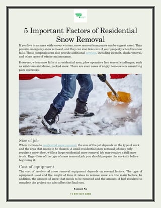 Contact No
+1 877 647 3366
5 Important Factors of Residential
Snow Removal
If you live in an area with snowy winters, snow removal companies can be a great asset. They
provide emergency snow removal, and they can also take care of your property when the snow
falls. These companies can also provide additional services, including ice melt, slush removal,
and other types of winter maintenance.
However, when snow falls in a residential area, plow operators face several challenges, such
as windrows and dense, packed snow. There are even cases of angry homeowners assaulting
plow operators.
Size of job
When it comes to residential snow removal, the size of the job depends on the type of work
and the area that needs to be cleared. A small residential snow removal job may only
require a snow plow, while a large residential snow removal job may require a full snow
truck. Regardless of the type of snow removal job, you should prepare the worksite before
beginning it.
Cost of equipment
The cost of residential snow removal equipment depends on several factors. The type of
equipment used and the length of time it takes to remove snow are the main factors. In
addition, the amount of snow that needs to be removed and the amount of fuel required to
complete the project can also affect the final cost.
 