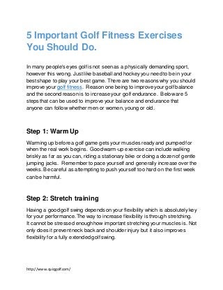 http://www.quiqgolf.com/
5 Important Golf Fitness Exercises
You Should Do.
In many people's eyes golf is not seenas a physically demanding sport,
however this wrong. Just like baseball and hockey you need to be in your
bestshape to play your best game. There are two reasons why you should
improve your golf fitness. Reason one being to improve your golf balance
and the second reason is to increase your golf endurance. Below are 5
steps that can be used to improve your balance and endurance that
anyone can follow whether men or women, young or old.
Step 1: Warm Up
Warming up before a golf game gets your muscles ready and pumped for
when the real work begins. Good warm-up exercise can include walking
briskly as far as you can, riding a stationary bike or doing a dozen of gentle
jumping jacks. Rememberto pace yourself and generally increase over the
weeks. Be careful as attempting to push yourself too hard on the first week
can be harmful.
Step 2: Stretch training
Having a good golf swing depends on your flexibility which is absolutely key
for your performance.The way to increase flexibility is through stretching.
It cannot be stressed enoughhow important stretching your muscles is. Not
only does it prevent neck back and shoulder injury but it also improves
flexibility for a fully extended golf swing.
 