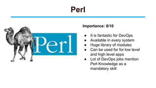 Perl
Importance: 8/10
● It is fantastic for DevOps
● Available in every system
● Huge library of modules
● Can be used for for low level
and high level apps
● Lot of DevOps jobs mention
Perl Knowledge as a
mandatory skill
 