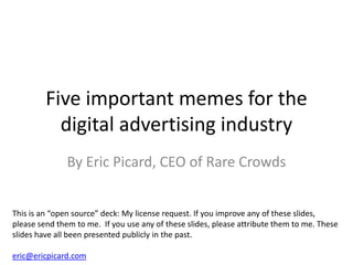 Five important memes for the
           digital advertising industry
               By Eric Picard, CEO of Rare Crowds


This is an “open source” deck: My license request. If you improve any of these slides,
please send them to me. If you use any of these slides, please attribute them to me. These
slides have all been presented publicly in the past.

eric@ericpicard.com
 