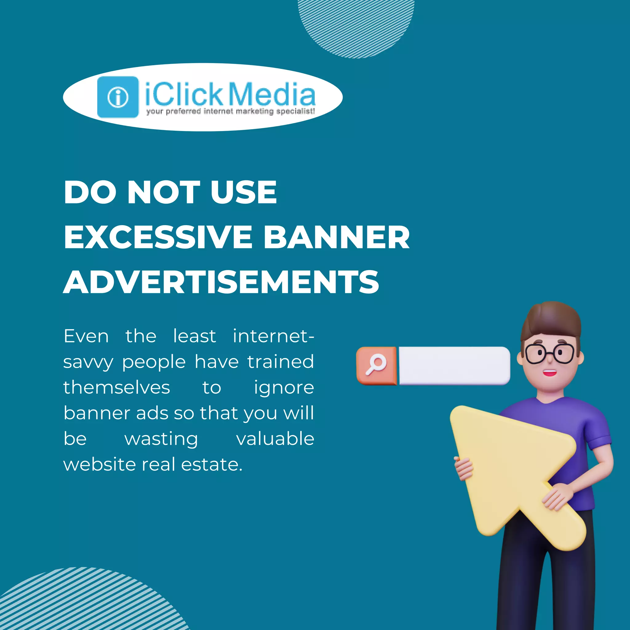 DO NOT USE
EXCESSIVE BANNER
ADVERTISEMENTS
Even the least internet-
savvy people have trained
themselves to ignore
banner ads so that you will
be wasting valuable
website real estate.
 
