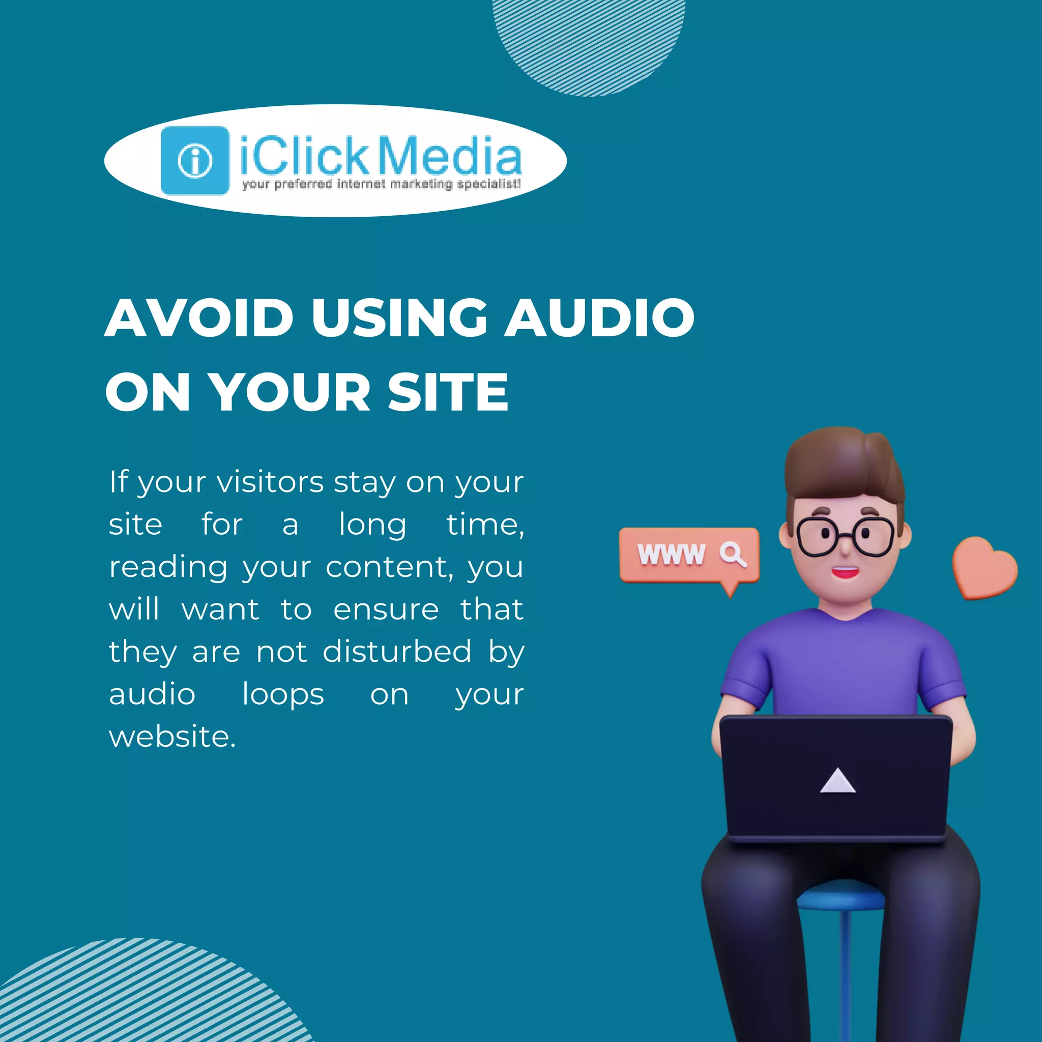 AVOID USING AUDIO
ON YOUR SITE
If your visitors stay on your
site for a long time,
reading your content, you
will want to ensure that
they are not disturbed by
audio loops on your
website.
 