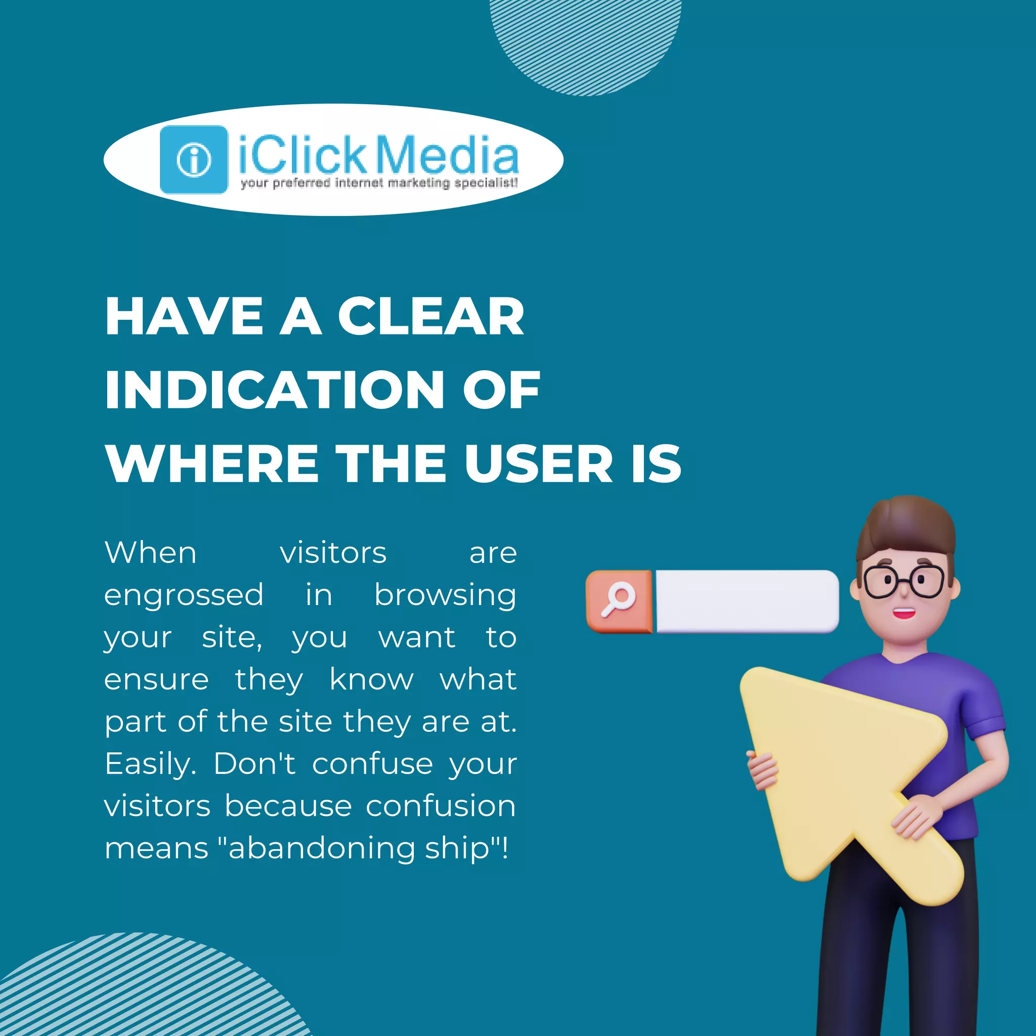 HAVE A CLEAR
INDICATION OF
WHERE THE USER IS
When visitors are
engrossed in browsing
your site, you want to
ensure they know what
part of the site they are at.
Easily. Don't confuse your
visitors because confusion
means "abandoning ship"!
 